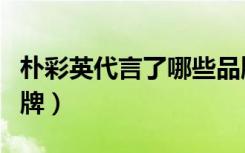 朴彩英代言了哪些品牌（韩彩英代言的服装品牌）