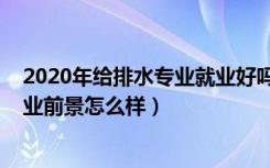 2020年给排水专业就业好吗（2021给排水工程技术专业就业前景怎么样）