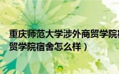 重庆师范大学涉外商贸学院宿舍环境（重庆师范大学涉外商贸学院宿舍怎么样）
