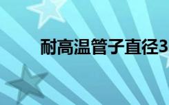 耐高温管子直径300（耐高温管子）