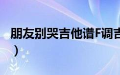 朋友别哭吉他谱F调吉他谱（朋友别哭 吉他谱）