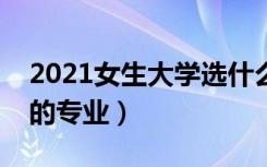 2021女生大学选什么专业好（最适合女生学的专业）