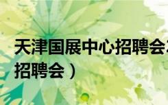 天津国展中心招聘会2021.11（天津国展中心招聘会）