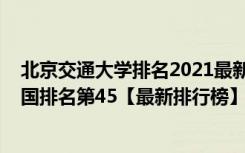 北京交通大学排名2021最新排名（2021年北京交通大学全国排名第45【最新排行榜】）