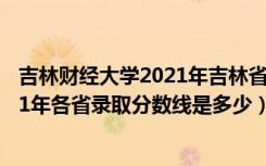 吉林财经大学2021年吉林省录取分数线（吉林财经大学2021年各省录取分数线是多少）
