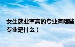 女生就业率高的专业有哪些2021（2022女生就业率最高的专业是什么）