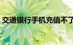 交通银行手机充值不了（交通银行手机充值）