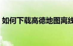 如何下载高德地图离线包（高德地图离线包）