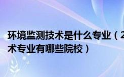环境监测技术是什么专业（2022全国开设环境监测与治理技术专业有哪些院校）