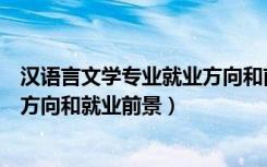 汉语言文学专业就业方向和前景分析（汉语言文学专业就业方向和就业前景）