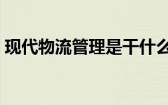 现代物流管理是干什么的（就业方向有哪些）