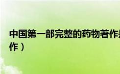 中国第一部完整的药物著作是（中国第一部完整的药物学著作）