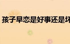 孩子早恋是好事还是坏事（孩子早恋是好事）