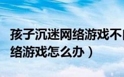 孩子沉迷网络游戏不自拔怎么办（孩子沉迷网络游戏怎么办）