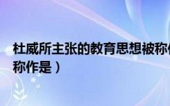 杜威所主张的教育思想被称作是（杜威所主张的教育思想被称作是）