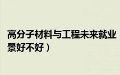 高分子材料与工程未来就业（2022高分子材料与工程就业前景好不好）