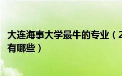 大连海事大学最牛的专业（2022年大连海事大学的王牌专业有哪些）