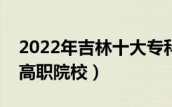 2022年吉林十大专科学校排名（吉林最好的高职院校）