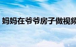妈妈在爷爷房子做视频（妈妈在爷爷房子做）