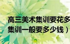 高三美术集训要花多少钱（2022美术生高三集训一般要多少钱）