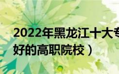2022年黑龙江十大专科学校排名（黑龙江最好的高职院校）