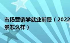 市场营销学就业前景（2022市场营销专业就业方向及就业前景怎么样）