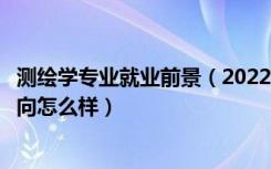 测绘学专业就业前景（2022测绘工程专业就业前景和就业方向怎么样）