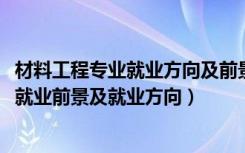 材料工程专业就业方向及前景分析（2022材料工程技术专业就业前景及就业方向）