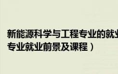 新能源科学与工程专业的就业前景（2022新能源科学与工程专业就业前景及课程）