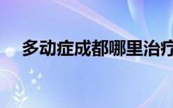 多动症成都哪里治疗（成都多动症医院）