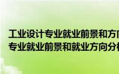 工业设计专业就业前景和方向(真实经历)（2022年工业设计专业就业前景和就业方向分析）