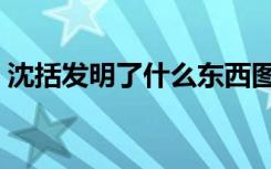 沈括发明了什么东西图片（沈括发明了什么）