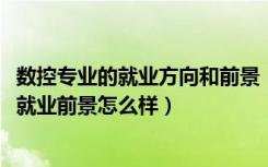 数控专业的就业方向和前景（2022数控技术专业就业方向及就业前景怎么样）