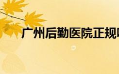 广州后勤医院正规吗（广州后勤医院）