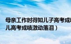 母亲工作时得知儿子高考成绩喜极而泣（幸福！的哥听到女儿高考成绩激动落泪）