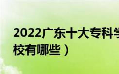 2022广东十大专科学校排名（最好的大专院校有哪些）