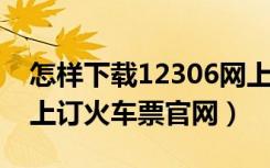 怎样下载12306网上订火车票官网（2306网上订火车票官网）
