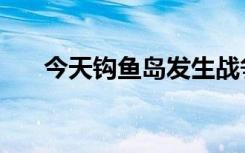 今天钩鱼岛发生战争吗（钩鱼岛新闻）
