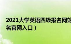 2021大学英语四级报名网站（2021上半年大学英语四级报名官网入口）