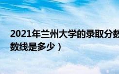 2021年兰州大学的录取分数线（2021兰州大学各省录取分数线是多少）