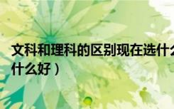 文科和理科的区别现在选什么好（文科和理科的区别,现在选什么好）