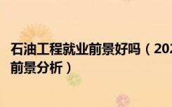 石油工程就业前景好吗（2022石油工程专业就业方向及就业前景分析）