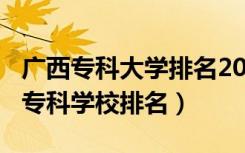 广西专科大学排名2020年（2022年广西十大专科学校排名）