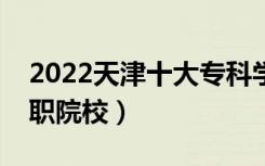 2022天津十大专科学校排名（天津最好的高职院校）