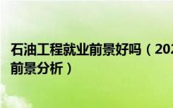 石油工程就业前景好吗（2022石油工程专业就业方向及就业前景分析）