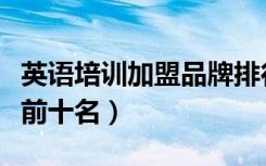 英语培训加盟品牌排行（英语加盟品牌排行榜前十名）
