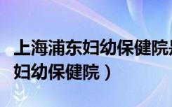 上海浦东妇幼保健院是三甲医院吗（上海浦东妇幼保健院）