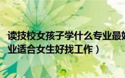 读技校女孩子学什么专业最好找工作（2022技校都有什么专业适合女生好找工作）