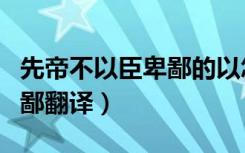 先帝不以臣卑鄙的以怎么翻译（先帝不以臣卑鄙翻译）