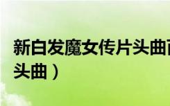 新白发魔女传片头曲百度云（新白发魔女传片头曲）